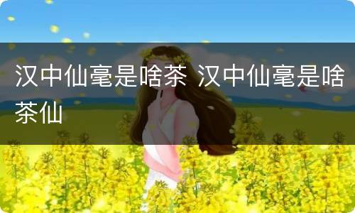 汉中仙毫是啥茶 汉中仙毫是啥茶仙