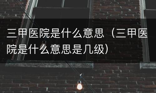 三甲医院是什么意思（三甲医院是什么意思是几级）
