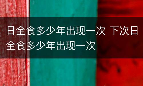 日全食多少年出现一次 下次日全食多少年出现一次
