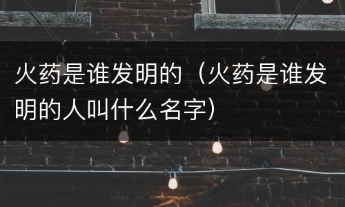 火药是谁发明的（火药是谁发明的人叫什么名字）