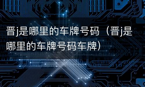 晋j是哪里的车牌号码（晋j是哪里的车牌号码车牌）