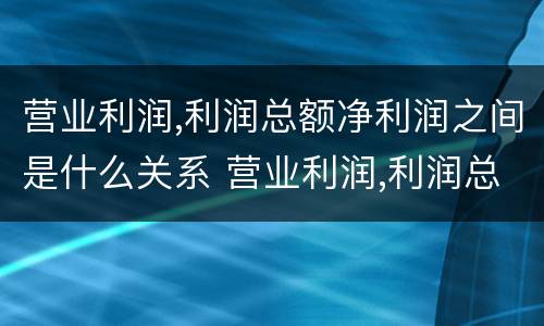 营业利润,利润总额净利润之间是什么关系 营业利润,利润总额,净利润之间的关系