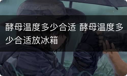 酵母温度多少合适 酵母温度多少合适放冰箱