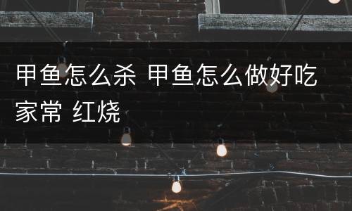 甲鱼怎么杀 甲鱼怎么做好吃 家常 红烧