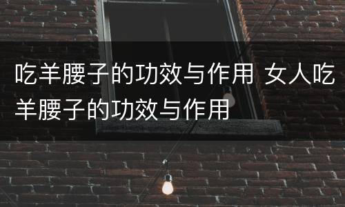 吃羊腰子的功效与作用 女人吃羊腰子的功效与作用