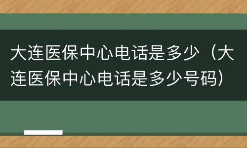 大连医保中心电话是多少（大连医保中心电话是多少号码）