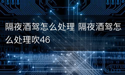 隔夜酒驾怎么处理 隔夜酒驾怎么处理吹46