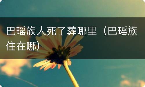 巴瑶族人死了葬哪里（巴瑶族住在哪）