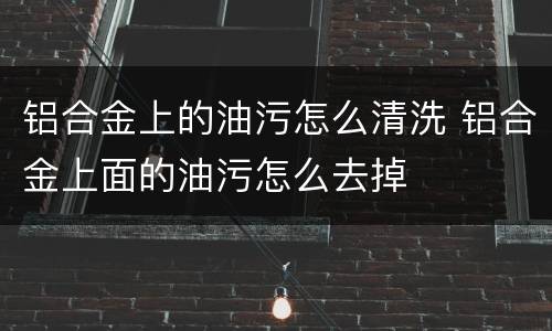 铝合金上的油污怎么清洗 铝合金上面的油污怎么去掉