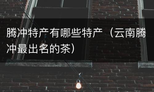 腾冲特产有哪些特产（云南腾冲最出名的茶）