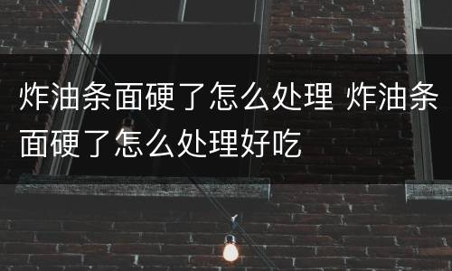 炸油条面硬了怎么处理 炸油条面硬了怎么处理好吃