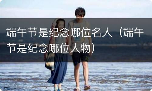 端午节是纪念哪位名人（端午节是纪念哪位人物）