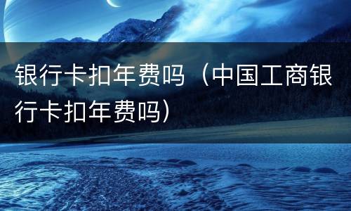 银行卡扣年费吗（中国工商银行卡扣年费吗）