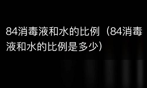 84消毒液和水的比例（84消毒液和水的比例是多少）