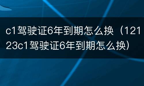 c1驾驶证6年到期怎么换（12123c1驾驶证6年到期怎么换）