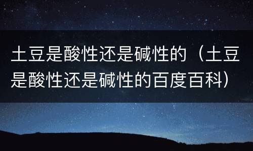 土豆是酸性还是碱性的（土豆是酸性还是碱性的百度百科）
