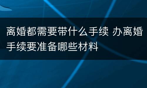 离婚都需要带什么手续 办离婚手续要准备哪些材料