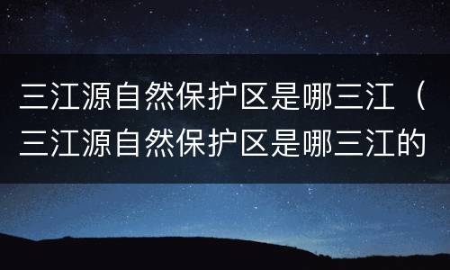 三江源自然保护区是哪三江（三江源自然保护区是哪三江的发源地）
