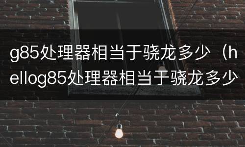 g85处理器相当于骁龙多少（hellog85处理器相当于骁龙多少）
