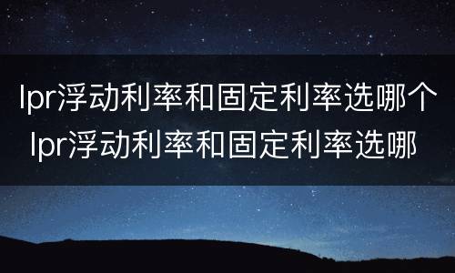 lpr浮动利率和固定利率选哪个 lpr浮动利率和固定利率选哪个 知乎