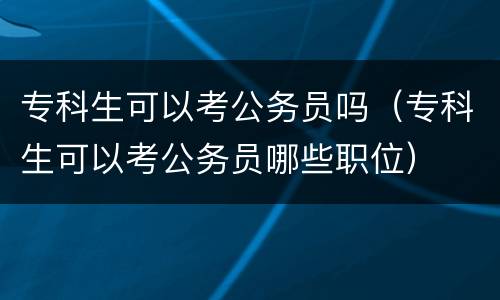 专科生可以考公务员吗（专科生可以考公务员哪些职位）
