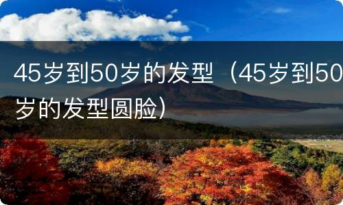45岁到50岁的发型（45岁到50岁的发型圆脸）