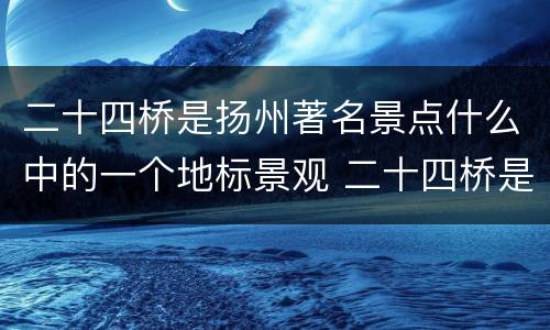 二十四桥是扬州著名景点什么中的一个地标景观 二十四桥是扬州著名景点什么中的地标景观