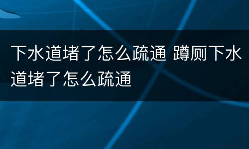 下水道堵了怎么疏通 蹲厕下水道堵了怎么疏通