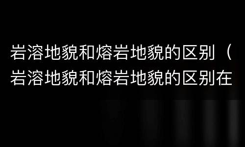 岩溶地貌和熔岩地貌的区别（岩溶地貌和熔岩地貌的区别在哪）