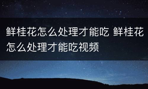 鲜桂花怎么处理才能吃 鲜桂花怎么处理才能吃视频