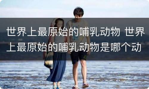 世界上最原始的哺乳动物 世界上最原始的哺乳动物是哪个动物