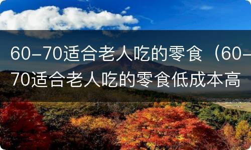 60-70适合老人吃的零食（60-70适合老人吃的零食低成本高利润）