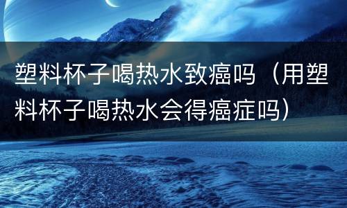 塑料杯子喝热水致癌吗（用塑料杯子喝热水会得癌症吗）