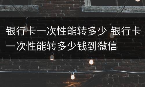 银行卡一次性能转多少 银行卡一次性能转多少钱到微信
