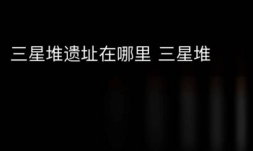三星堆遗址在哪里 三星堆
