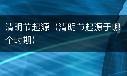 清明节起源（清明节起源于哪个时期）