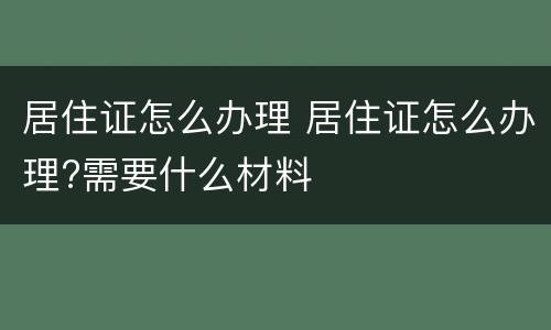 居住证怎么办理 居住证怎么办理?需要什么材料