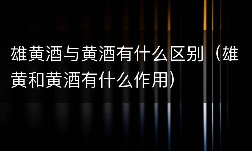 雄黄酒与黄酒有什么区别（雄黄和黄酒有什么作用）