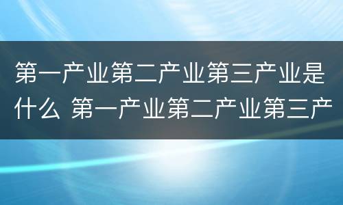 第一产业第二产业第三产业是什么 第一产业第二产业第三产业是什么地理