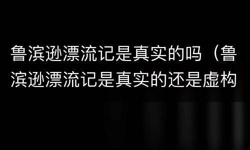 鲁滨逊漂流记是真实的吗（鲁滨逊漂流记是真实的还是虚构的）