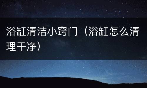 浴缸清洁小窍门（浴缸怎么清理干净）