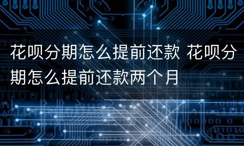 花呗分期怎么提前还款 花呗分期怎么提前还款两个月
