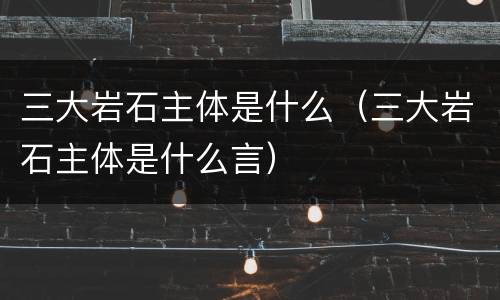 三大岩石主体是什么（三大岩石主体是什么言）