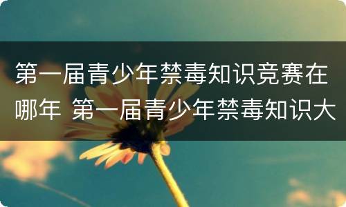 第一届青少年禁毒知识竞赛在哪年 第一届青少年禁毒知识大赛是哪一年