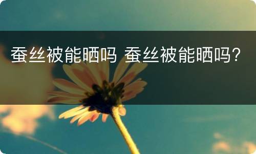 蚕丝被能晒吗 蚕丝被能晒吗? 蚕丝被能晒吗 蚕丝被能晒吗?