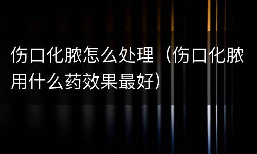伤口化脓怎么处理（伤口化脓用什么药效果最好）