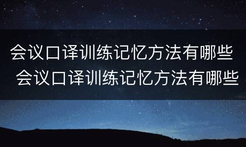 会议口译训练记忆方法有哪些 会议口译训练记忆方法有哪些类型