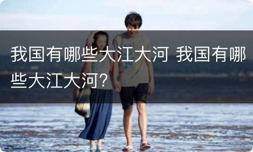 我国有哪些大江大河 我国有哪些大江大河?