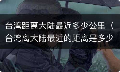 台湾距离大陆最近多少公里（台湾离大陆最近的距离是多少公里）