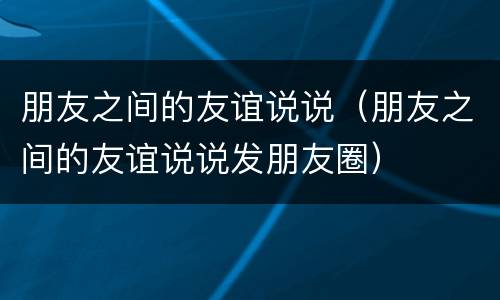朋友之间的友谊说说（朋友之间的友谊说说发朋友圈）